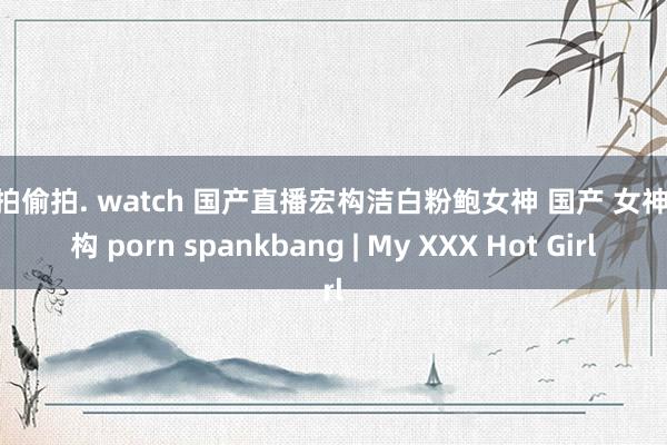 自拍偷拍. watch 国产直播宏构洁白粉鲍女神 国产 女神 宏构 porn spankbang | My XXX Hot Girl