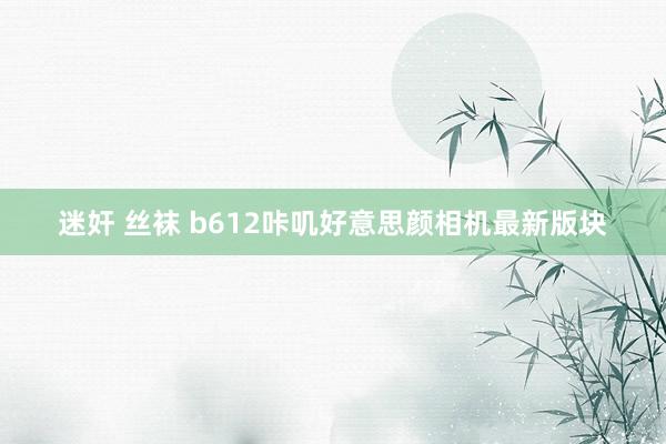 迷奸 丝袜 b612咔叽好意思颜相机最新版块