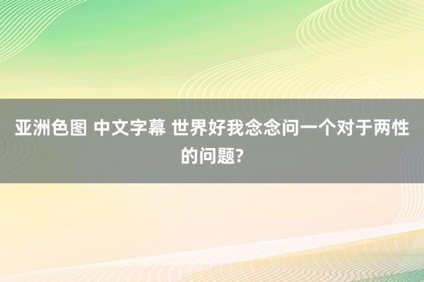 亚洲色图 中文字幕 世界好我念念问一个对于两性的问题?