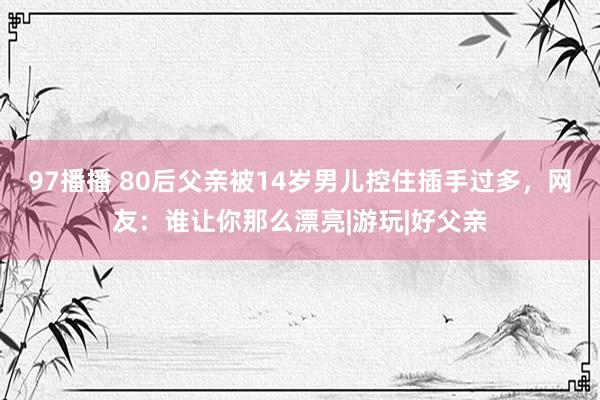 97播播 80后父亲被14岁男儿控住插手过多，网友：谁让你那么漂亮|游玩|好父亲