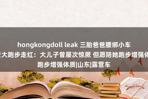 hongkongdoll leak 三胎爸爸腰绑小车拉老二老三陪老大跑步走红：大儿子曾屡次惊厥 但愿陪她跑步增强体质|山东|露营车